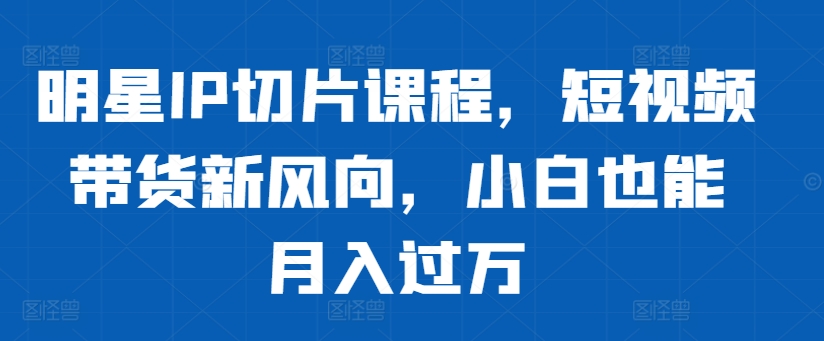明星IP切片课程，短视频带货新风向，小白也能月入过万-富业大课堂