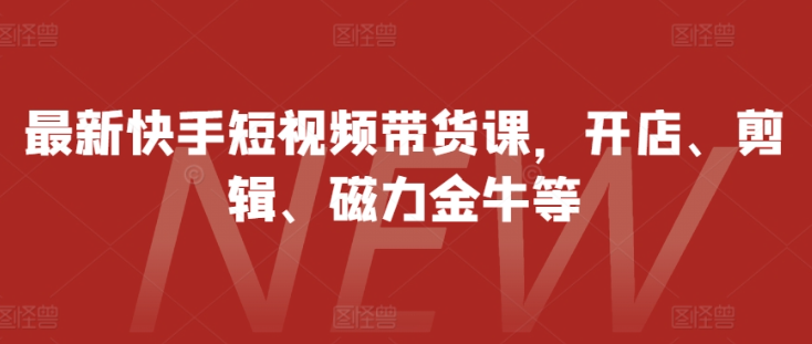 最新快手短视频带货课，开店、剪辑、磁力金牛等-富业大课堂