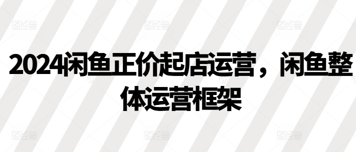 2024闲鱼正价起店运营，闲鱼整体运营框架-富业大课堂