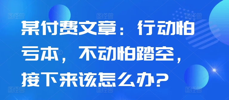 某付费文章：行动怕亏本，不动怕踏空，接下来该怎么办?-富业大课堂